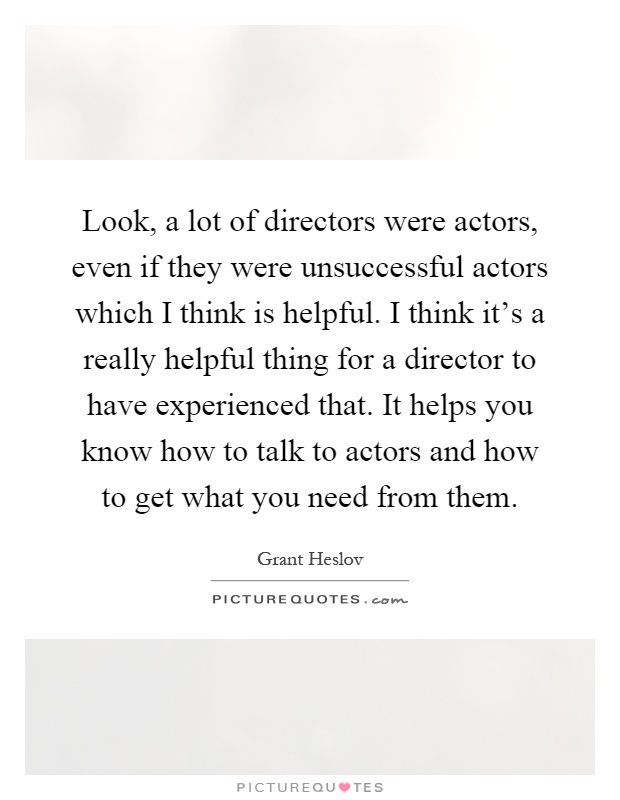 Look, a lot of directors were actors, even if they were unsuccessful actors which I think is helpful. I think it's a really helpful thing for a director to have experienced that. It helps you know how to talk to actors and how to get what you need from them Picture Quote #1