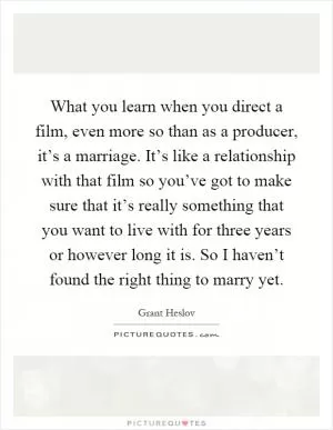 What you learn when you direct a film, even more so than as a producer, it’s a marriage. It’s like a relationship with that film so you’ve got to make sure that it’s really something that you want to live with for three years or however long it is. So I haven’t found the right thing to marry yet Picture Quote #1