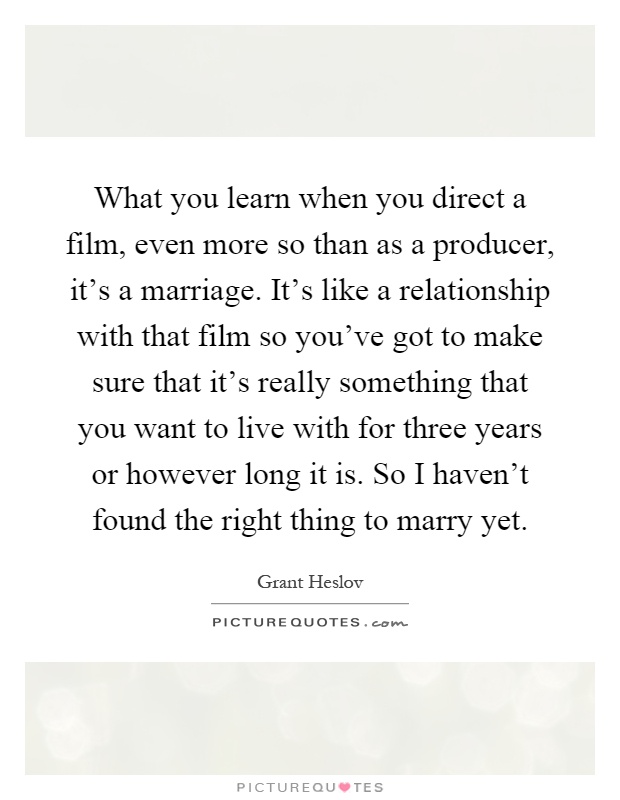 What you learn when you direct a film, even more so than as a producer, it's a marriage. It's like a relationship with that film so you've got to make sure that it's really something that you want to live with for three years or however long it is. So I haven't found the right thing to marry yet Picture Quote #1