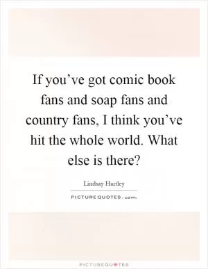 If you’ve got comic book fans and soap fans and country fans, I think you’ve hit the whole world. What else is there? Picture Quote #1
