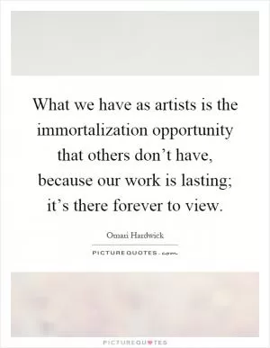 What we have as artists is the immortalization opportunity that others don’t have, because our work is lasting; it’s there forever to view Picture Quote #1
