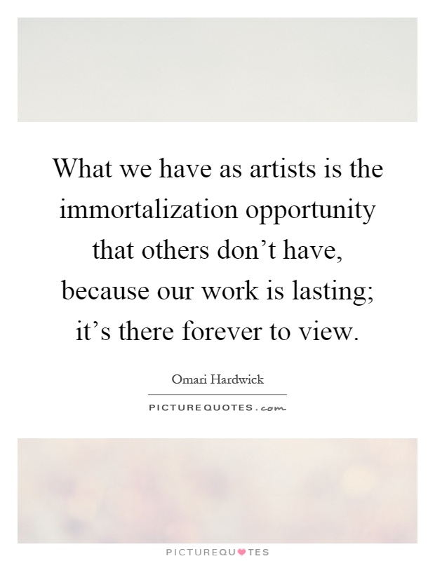 What we have as artists is the immortalization opportunity that others don't have, because our work is lasting; it's there forever to view Picture Quote #1