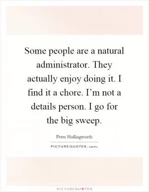 Some people are a natural administrator. They actually enjoy doing it. I find it a chore. I’m not a details person. I go for the big sweep Picture Quote #1