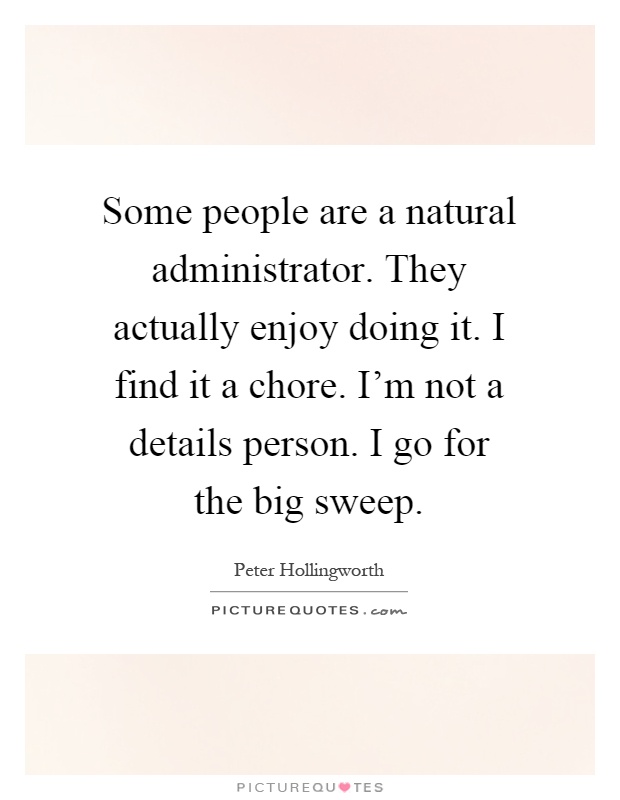 Some people are a natural administrator. They actually enjoy doing it. I find it a chore. I'm not a details person. I go for the big sweep Picture Quote #1