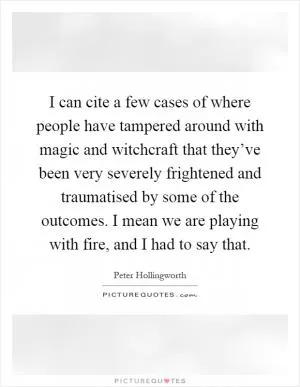 I can cite a few cases of where people have tampered around with magic and witchcraft that they’ve been very severely frightened and traumatised by some of the outcomes. I mean we are playing with fire, and I had to say that Picture Quote #1
