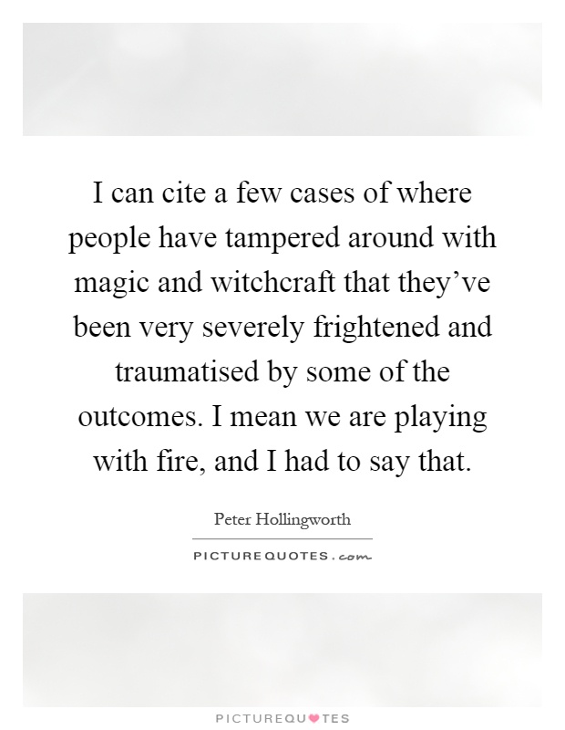 I can cite a few cases of where people have tampered around with magic and witchcraft that they've been very severely frightened and traumatised by some of the outcomes. I mean we are playing with fire, and I had to say that Picture Quote #1