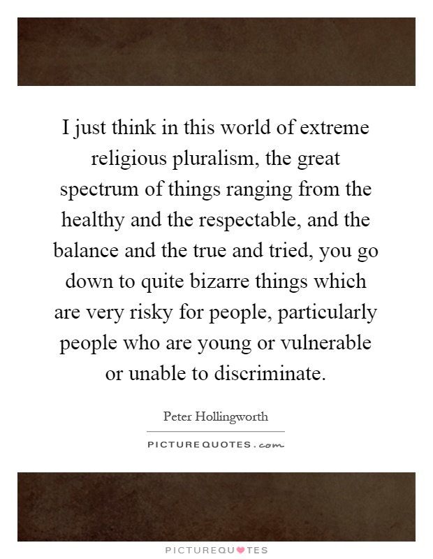 I just think in this world of extreme religious pluralism, the great spectrum of things ranging from the healthy and the respectable, and the balance and the true and tried, you go down to quite bizarre things which are very risky for people, particularly people who are young or vulnerable or unable to discriminate Picture Quote #1