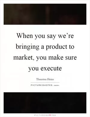 When you say we’re bringing a product to market, you make sure you execute Picture Quote #1