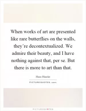 When works of art are presented like rare butterflies on the walls, they’re decontextualized. We admire their beauty, and I have nothing against that, per se. But there is more to art than that Picture Quote #1
