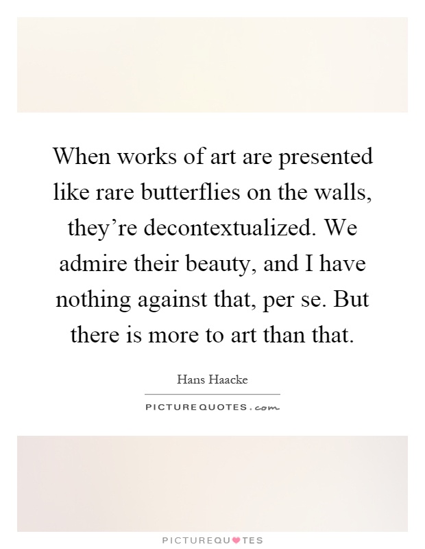 When works of art are presented like rare butterflies on the walls, they're decontextualized. We admire their beauty, and I have nothing against that, per se. But there is more to art than that Picture Quote #1