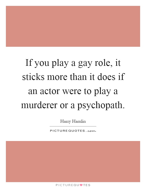 If you play a gay role, it sticks more than it does if an actor were to play a murderer or a psychopath Picture Quote #1