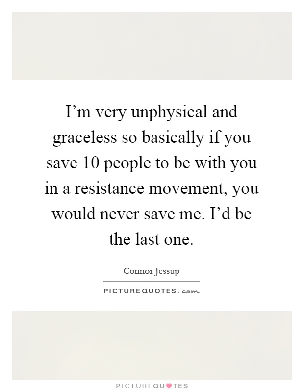 I'm very unphysical and graceless so basically if you save 10 people to be with you in a resistance movement, you would never save me. I'd be the last one Picture Quote #1