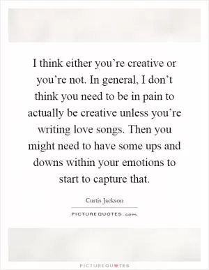 I think either you’re creative or you’re not. In general, I don’t think you need to be in pain to actually be creative unless you’re writing love songs. Then you might need to have some ups and downs within your emotions to start to capture that Picture Quote #1