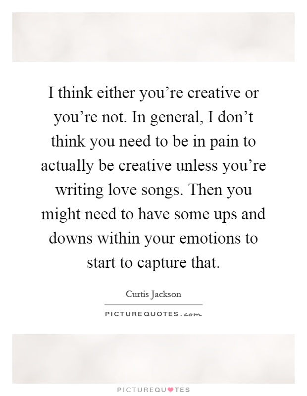 I think either you're creative or you're not. In general, I don't think you need to be in pain to actually be creative unless you're writing love songs. Then you might need to have some ups and downs within your emotions to start to capture that Picture Quote #1