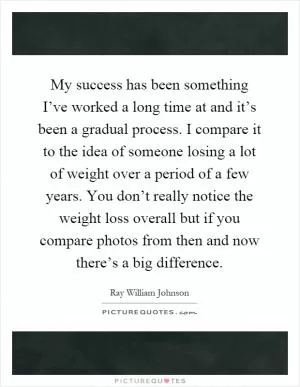 My success has been something I’ve worked a long time at and it’s been a gradual process. I compare it to the idea of someone losing a lot of weight over a period of a few years. You don’t really notice the weight loss overall but if you compare photos from then and now there’s a big difference Picture Quote #1