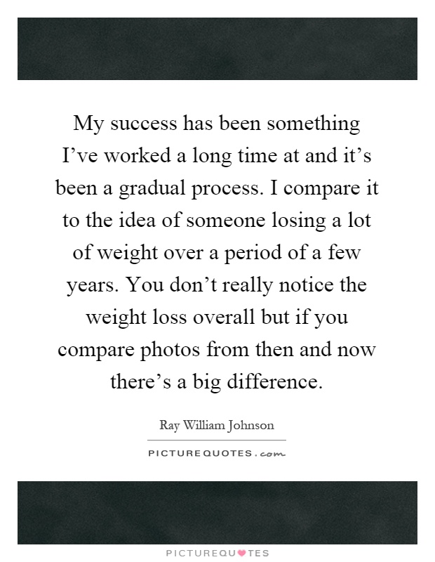 My success has been something I've worked a long time at and it's been a gradual process. I compare it to the idea of someone losing a lot of weight over a period of a few years. You don't really notice the weight loss overall but if you compare photos from then and now there's a big difference Picture Quote #1