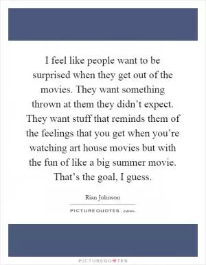 I feel like people want to be surprised when they get out of the movies. They want something thrown at them they didn’t expect. They want stuff that reminds them of the feelings that you get when you’re watching art house movies but with the fun of like a big summer movie. That’s the goal, I guess Picture Quote #1