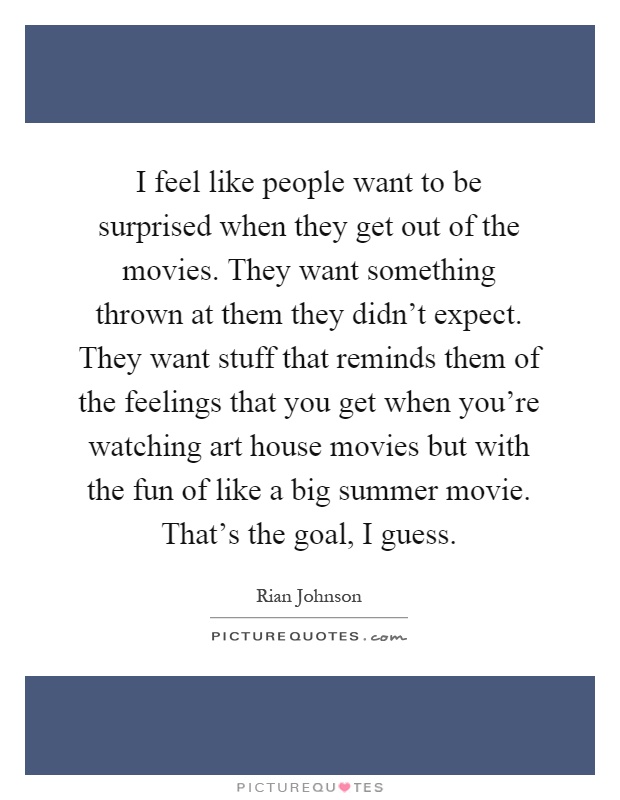 I feel like people want to be surprised when they get out of the movies. They want something thrown at them they didn't expect. They want stuff that reminds them of the feelings that you get when you're watching art house movies but with the fun of like a big summer movie. That's the goal, I guess Picture Quote #1