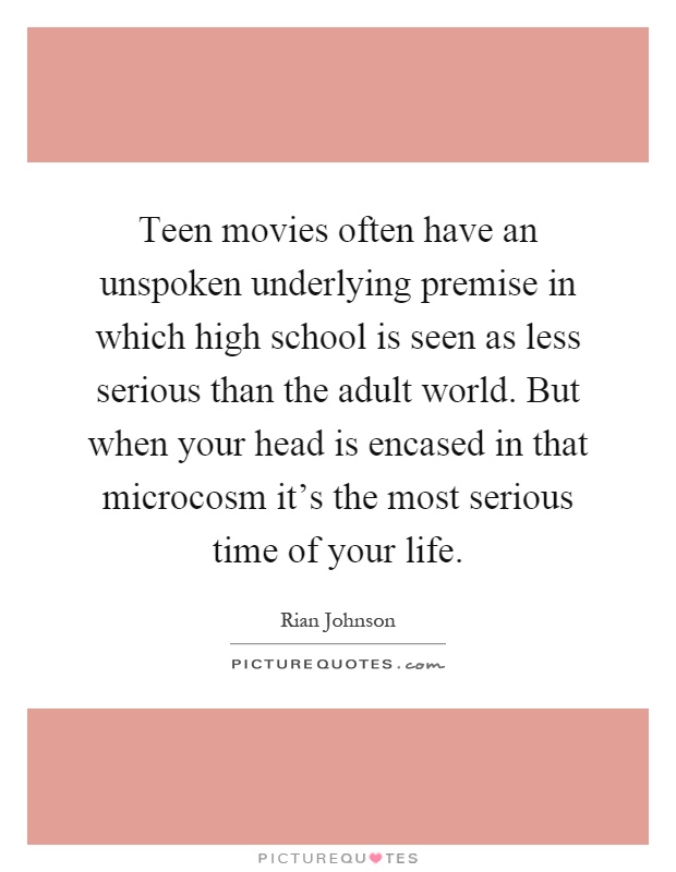 Teen movies often have an unspoken underlying premise in which high school is seen as less serious than the adult world. But when your head is encased in that microcosm it's the most serious time of your life Picture Quote #1