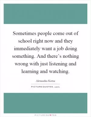 Sometimes people come out of school right now and they immediately want a job doing something. And there’s nothing wrong with just listening and learning and watching Picture Quote #1