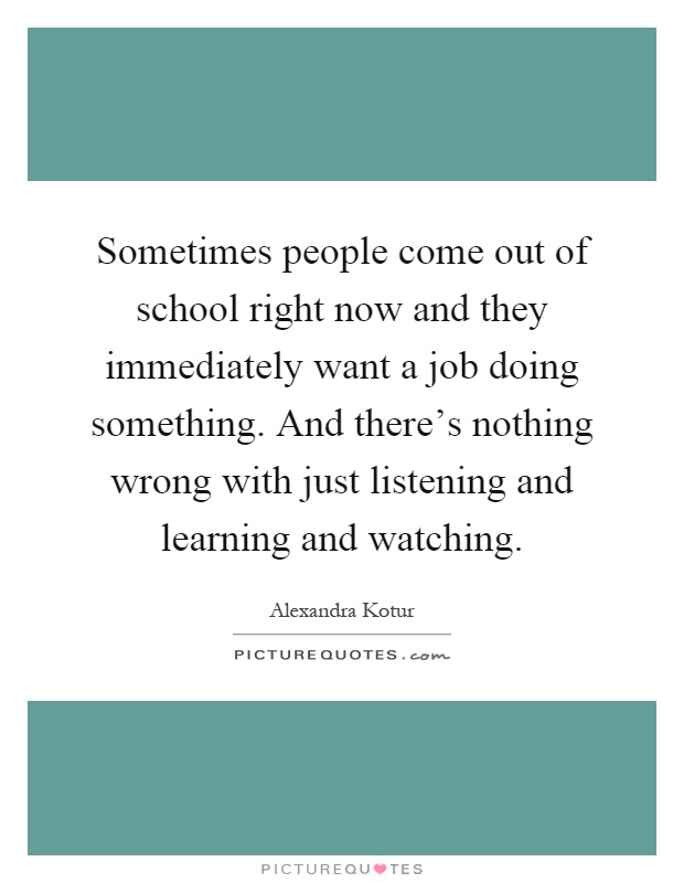 Sometimes people come out of school right now and they immediately want a job doing something. And there's nothing wrong with just listening and learning and watching Picture Quote #1