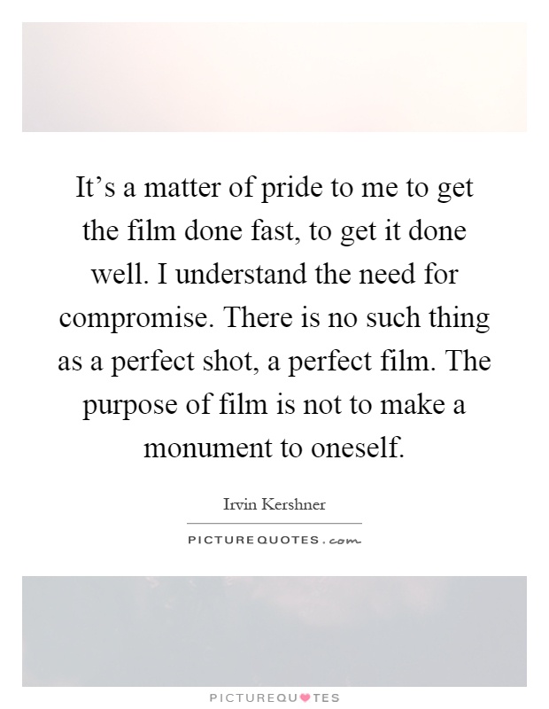 It's a matter of pride to me to get the film done fast, to get it done well. I understand the need for compromise. There is no such thing as a perfect shot, a perfect film. The purpose of film is not to make a monument to oneself Picture Quote #1