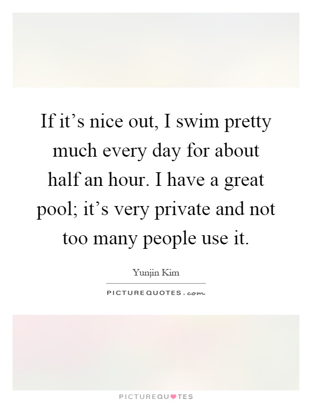 If it's nice out, I swim pretty much every day for about half an hour. I have a great pool; it's very private and not too many people use it Picture Quote #1