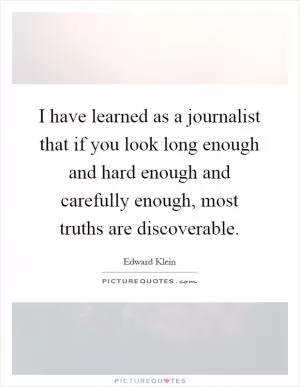 I have learned as a journalist that if you look long enough and hard enough and carefully enough, most truths are discoverable Picture Quote #1