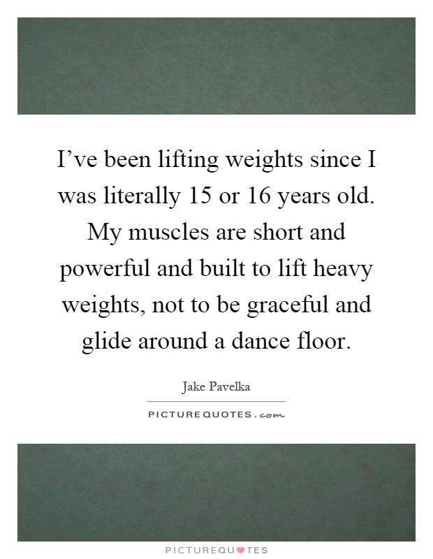 I've been lifting weights since I was literally 15 or 16 years old. My muscles are short and powerful and built to lift heavy weights, not to be graceful and glide around a dance floor Picture Quote #1