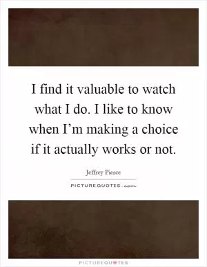 I find it valuable to watch what I do. I like to know when I’m making a choice if it actually works or not Picture Quote #1