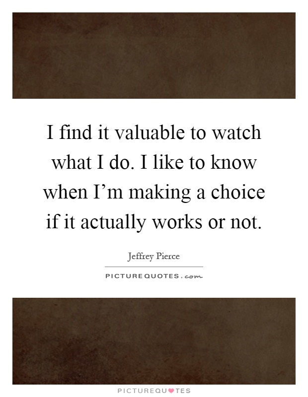 I find it valuable to watch what I do. I like to know when I'm making a choice if it actually works or not Picture Quote #1