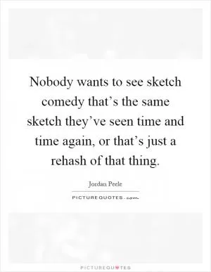 Nobody wants to see sketch comedy that’s the same sketch they’ve seen time and time again, or that’s just a rehash of that thing Picture Quote #1