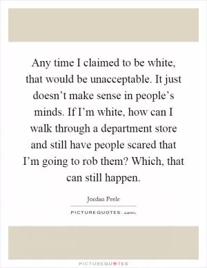 Any time I claimed to be white, that would be unacceptable. It just doesn’t make sense in people’s minds. If I’m white, how can I walk through a department store and still have people scared that I’m going to rob them? Which, that can still happen Picture Quote #1