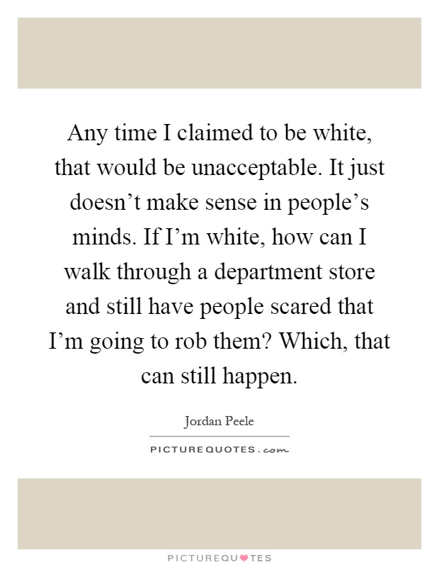 Any time I claimed to be white, that would be unacceptable. It just doesn't make sense in people's minds. If I'm white, how can I walk through a department store and still have people scared that I'm going to rob them? Which, that can still happen Picture Quote #1