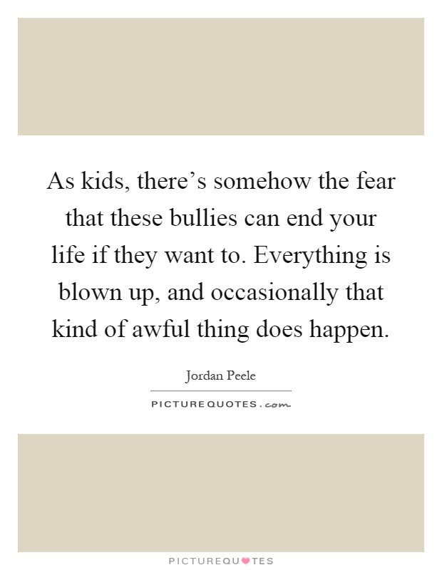 As kids, there's somehow the fear that these bullies can end your life if they want to. Everything is blown up, and occasionally that kind of awful thing does happen Picture Quote #1