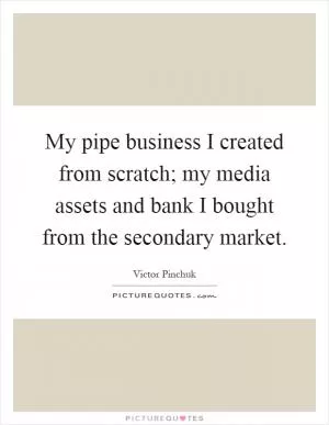 My pipe business I created from scratch; my media assets and bank I bought from the secondary market Picture Quote #1