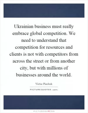 Ukrainian business must really embrace global competition. We need to understand that competition for resources and clients is not with competitors from across the street or from another city, but with millions of businesses around the world Picture Quote #1