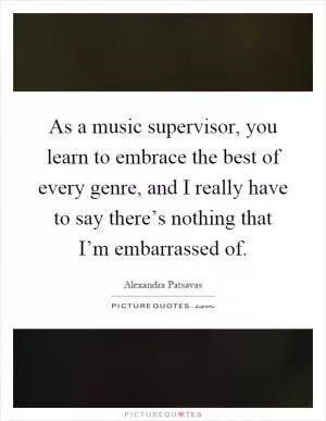 As a music supervisor, you learn to embrace the best of every genre, and I really have to say there’s nothing that I’m embarrassed of Picture Quote #1