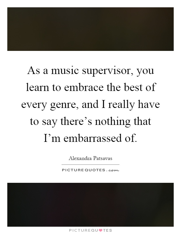 As a music supervisor, you learn to embrace the best of every genre, and I really have to say there's nothing that I'm embarrassed of Picture Quote #1