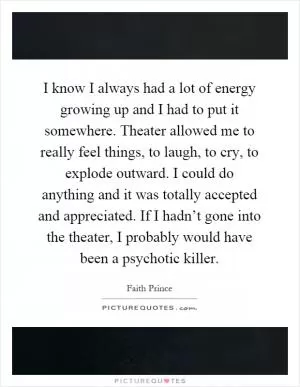 I know I always had a lot of energy growing up and I had to put it somewhere. Theater allowed me to really feel things, to laugh, to cry, to explode outward. I could do anything and it was totally accepted and appreciated. If I hadn’t gone into the theater, I probably would have been a psychotic killer Picture Quote #1