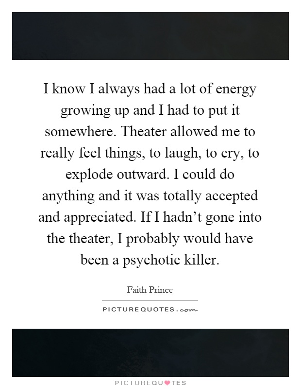 I know I always had a lot of energy growing up and I had to put it somewhere. Theater allowed me to really feel things, to laugh, to cry, to explode outward. I could do anything and it was totally accepted and appreciated. If I hadn't gone into the theater, I probably would have been a psychotic killer Picture Quote #1