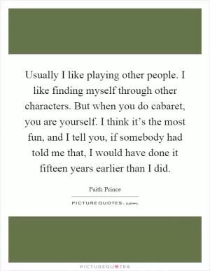 Usually I like playing other people. I like finding myself through other characters. But when you do cabaret, you are yourself. I think it’s the most fun, and I tell you, if somebody had told me that, I would have done it fifteen years earlier than I did Picture Quote #1