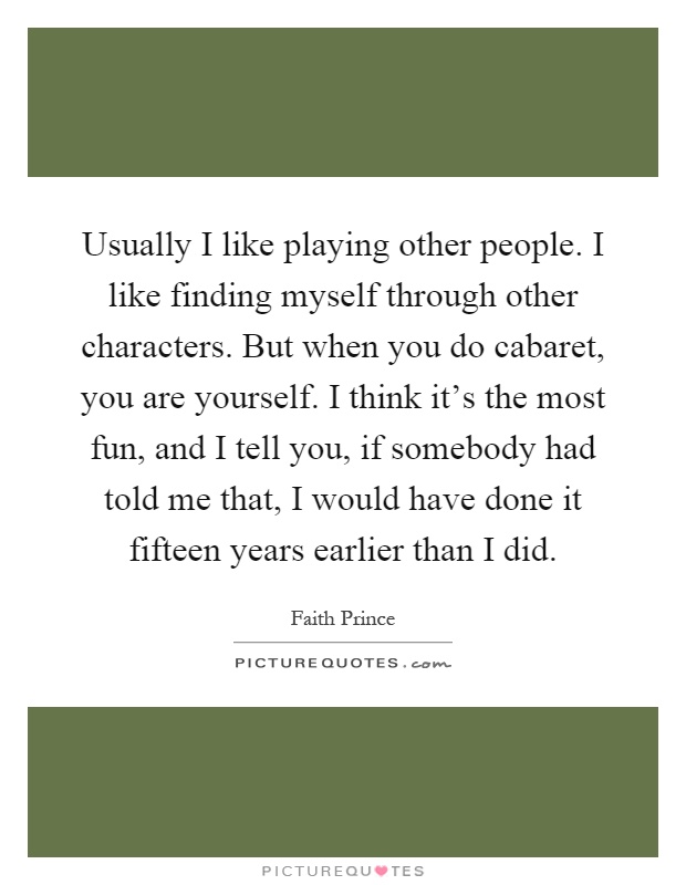 Usually I like playing other people. I like finding myself through other characters. But when you do cabaret, you are yourself. I think it's the most fun, and I tell you, if somebody had told me that, I would have done it fifteen years earlier than I did Picture Quote #1