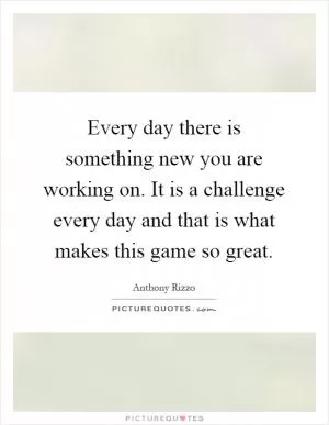 Every day there is something new you are working on. It is a challenge every day and that is what makes this game so great Picture Quote #1