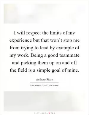 I will respect the limits of my experience but that won’t stop me from trying to lead by example of my work. Being a good teammate and picking them up on and off the field is a simple goal of mine Picture Quote #1