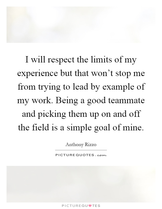 I will respect the limits of my experience but that won't stop me from trying to lead by example of my work. Being a good teammate and picking them up on and off the field is a simple goal of mine Picture Quote #1