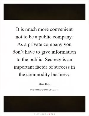 It is much more convenient not to be a public company. As a private company you don’t have to give information to the public. Secrecy is an important factor of success in the commodity business Picture Quote #1