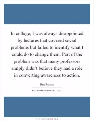In college, I was always disappointed by lectures that covered social problems but failed to identify what I could do to change them. Part of the problem was that many professors simply didn’t believe they had a role in converting awareness to action Picture Quote #1