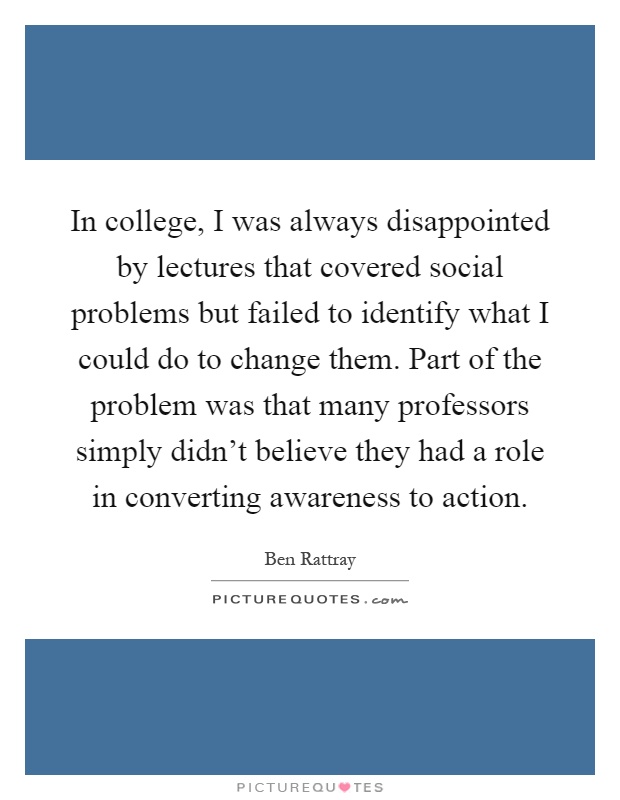 In college, I was always disappointed by lectures that covered social problems but failed to identify what I could do to change them. Part of the problem was that many professors simply didn't believe they had a role in converting awareness to action Picture Quote #1