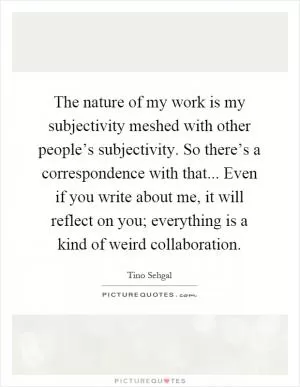 The nature of my work is my subjectivity meshed with other people’s subjectivity. So there’s a correspondence with that... Even if you write about me, it will reflect on you; everything is a kind of weird collaboration Picture Quote #1